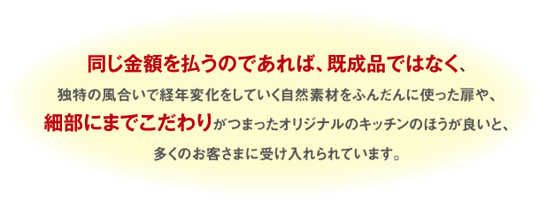 同じ金額を払うのであれば、既成品ではなく、独特の風合いで、経年変化をしていく自然素材をふんだんに使った扉や、細部にまでこだわりがつまったオリジナルのキッチンのほうが良いと、多くのお客様に受け入れられています。